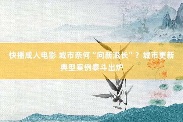快播成人电影 城市奈何“向新滋长”？城市更新典型案例泰斗出炉
