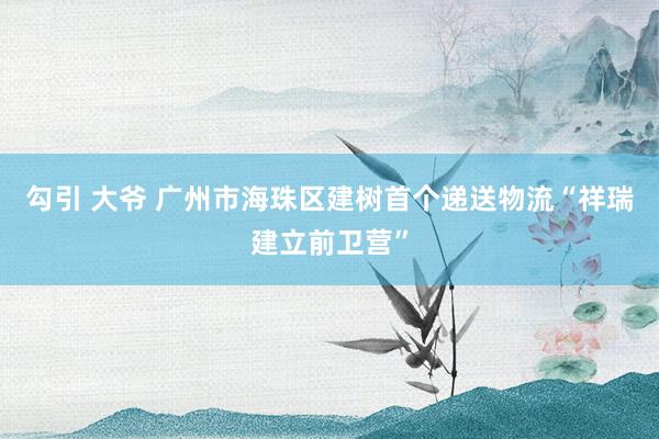 勾引 大爷 广州市海珠区建树首个递送物流“祥瑞建立前卫营”