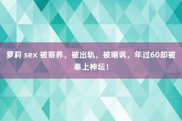 萝莉 sex 被寄养，被出轨，被嘲讽，年过60却被奉上神坛！