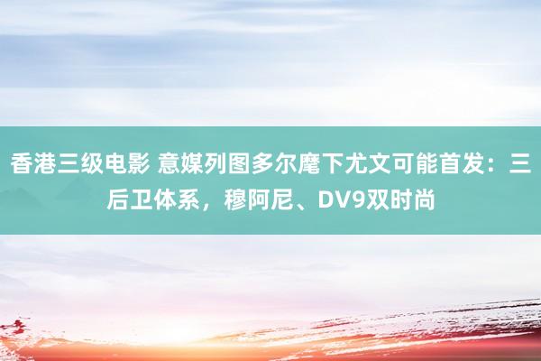 香港三级电影 意媒列图多尔麾下尤文可能首发：三后卫体系，穆阿尼、DV9双时尚
