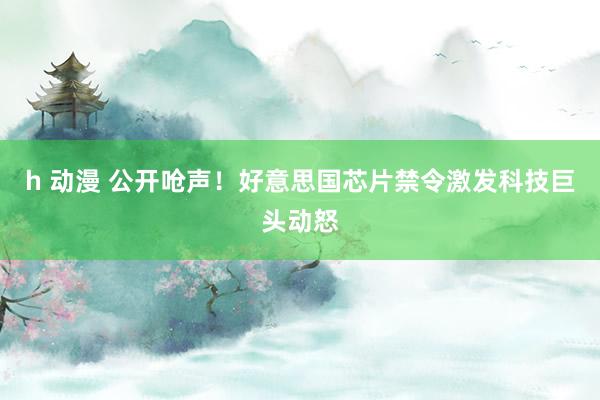 h 动漫 公开呛声！好意思国芯片禁令激发科技巨头动怒