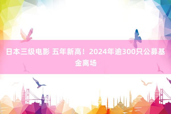 日本三级电影 五年新高！2024年逾300只公募基金离场