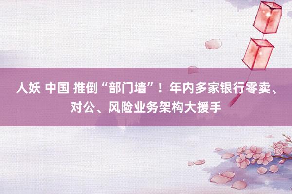 人妖 中国 推倒“部门墙”！年内多家银行零卖、对公、风险业务架构大援手