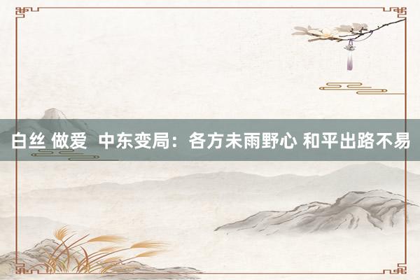 白丝 做爱  中东变局：各方未雨野心 和平出路不易
