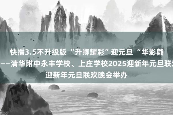 快播3.5不升级版 “升卿耀彩”迎元旦 “华影翩跹”谱新篇——清华附中永丰学校、上庄学校2025迎新年元旦联欢晚会举办