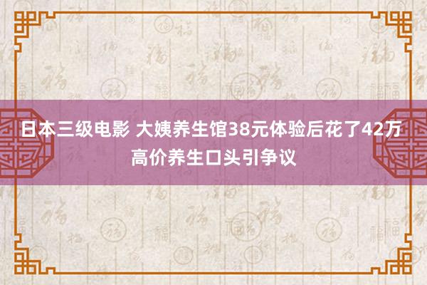 日本三级电影 大姨养生馆38元体验后花了42万 高价养生口头引争议