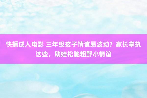 快播成人电影 三年级孩子情谊易波动？家长掌执这些，助娃松驰粗野小情谊