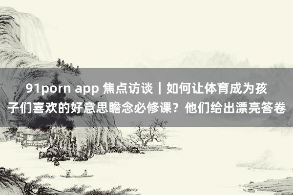 91porn app 焦点访谈｜如何让体育成为孩子们喜欢的好意思瞻念必修课？他们给出漂亮答卷