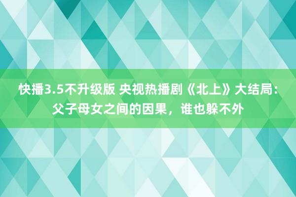 快播3.5不升级版 央视热播剧《北上》大结局：父子母女之间的因果，谁也躲不外