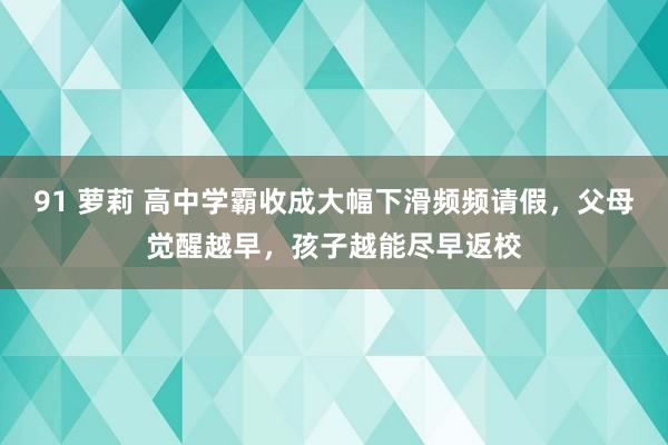 91 萝莉 高中学霸收成大幅下滑频频请假，父母觉醒越早，孩子越能尽早返校