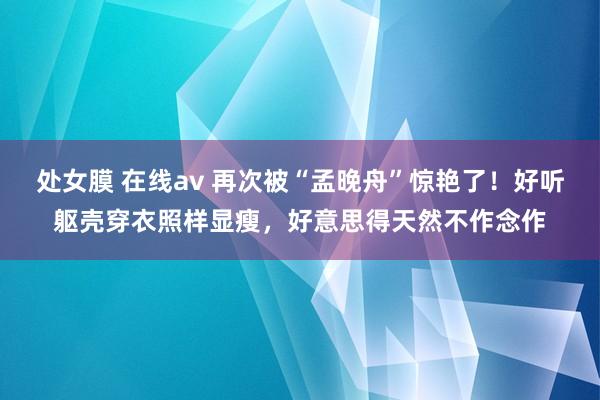 处女膜 在线av 再次被“孟晚舟”惊艳了！好听躯壳穿衣照样显瘦，好意思得天然不作念作