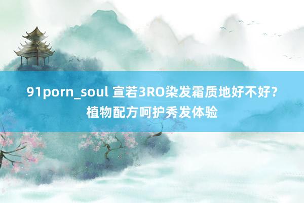 91porn_soul 宣若3RO染发霜质地好不好？植物配方呵护秀发体验