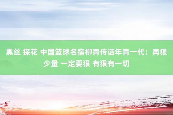 黑丝 探花 中国篮球名宿柳青传话年青一代：再狠少量 一定要狠 有狠有一切