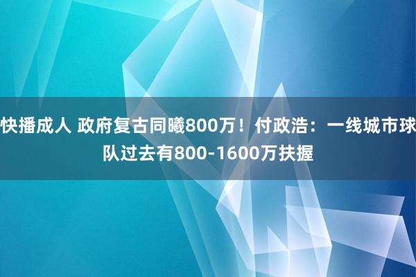 快播成人 政府复古同曦800万！付政浩：一线城市球队过去有800-1600万扶握