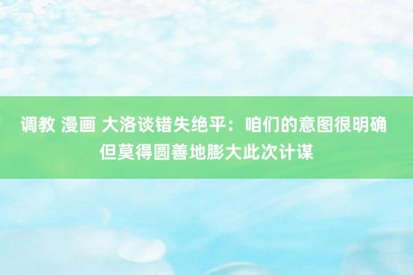 调教 漫画 大洛谈错失绝平：咱们的意图很明确 但莫得圆善地膨大此次计谋