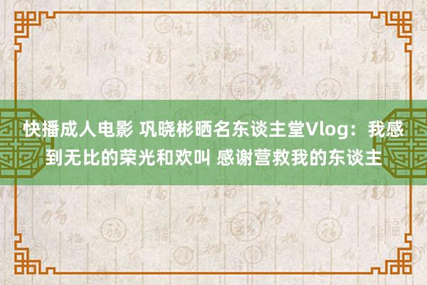 快播成人电影 巩晓彬晒名东谈主堂Vlog：我感到无比的荣光和欢叫 感谢营救我的东谈主