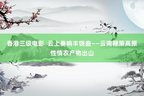 香港三级电影  云上奏响丰饶曲——云南鞭策高原性情农产物出山