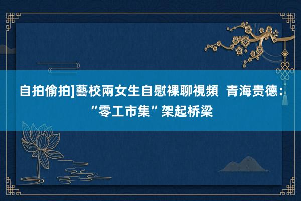 自拍偷拍]藝校兩女生自慰裸聊視頻  青海贵德：“零工市集”架起桥梁