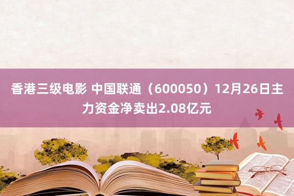 香港三级电影 中国联通（600050）12月26日主力资金净卖出2.08亿元