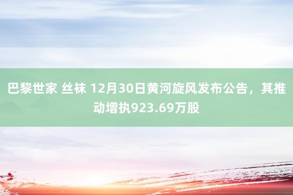 巴黎世家 丝袜 12月30日黄河旋风发布公告，其推动增执923.69万股