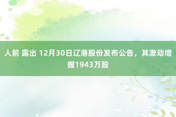 人前 露出 12月30日辽港股份发布公告，其激动增握1943万股