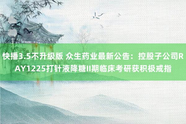 快播3.5不升级版 众生药业最新公告：控股子公司RAY1225打针液降糖II期临床考研获积极戒指