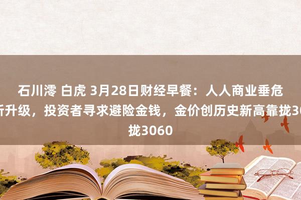 石川澪 白虎 3月28日财经早餐：人人商业垂危场所升级，投资者寻求避险金钱，金价创历史新高靠拢3060