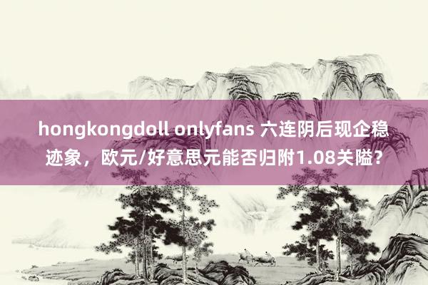 hongkongdoll onlyfans 六连阴后现企稳迹象，欧元/好意思元能否归附1.08关隘？
