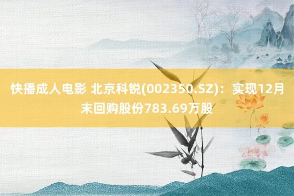 快播成人电影 北京科锐(002350.SZ)：实现12月末回购股份783.69万股
