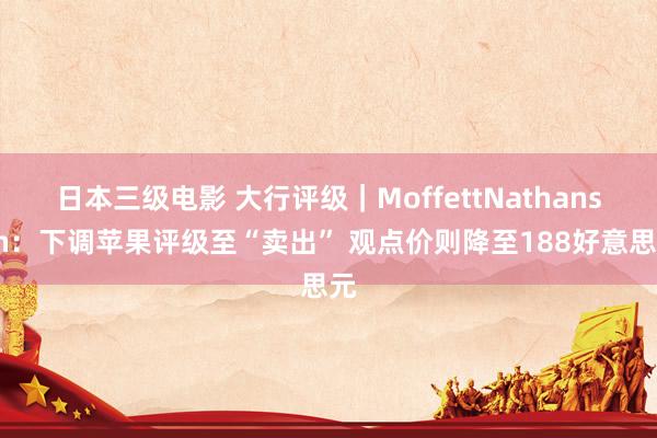日本三级电影 大行评级｜MoffettNathanson：下调苹果评级至“卖出” 观点价则降至188好意思元