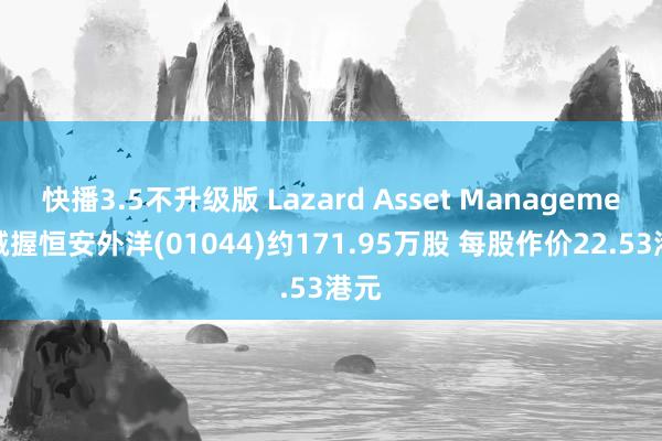 快播3.5不升级版 Lazard Asset Management减握恒安外洋(01044)约171.95万股 每股作价22.53港元