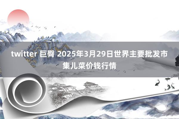 twitter 巨臀 2025年3月29日世界主要批发市集儿菜价钱行情