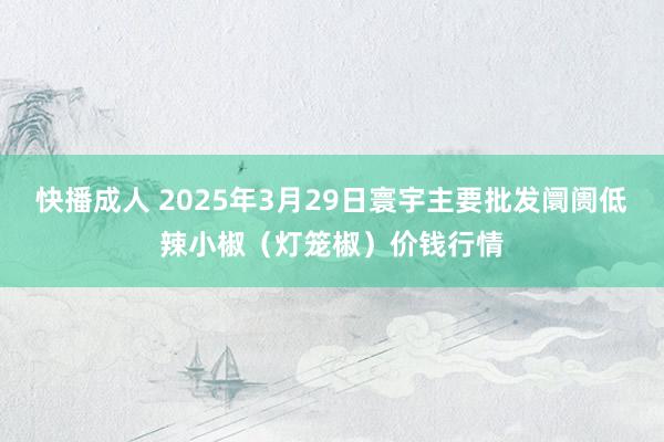 快播成人 2025年3月29日寰宇主要批发阛阓低辣小椒（灯笼椒）价钱行情