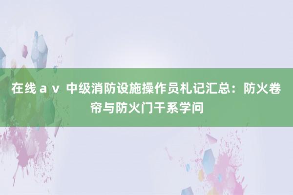 在线ａｖ 中级消防设施操作员札记汇总：防火卷帘与防火门干系学问