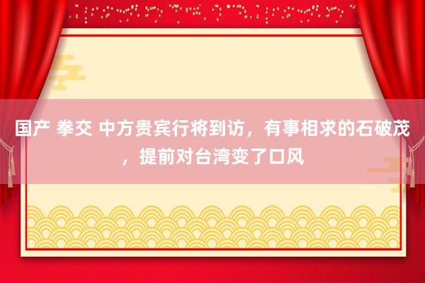 国产 拳交 中方贵宾行将到访，有事相求的石破茂，提前对台湾变了口风