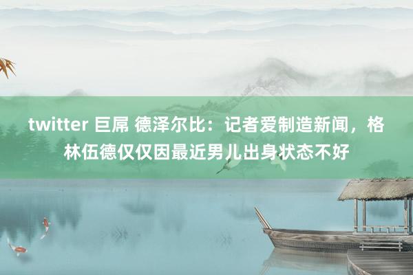 twitter 巨屌 德泽尔比：记者爱制造新闻，格林伍德仅仅因最近男儿出身状态不好