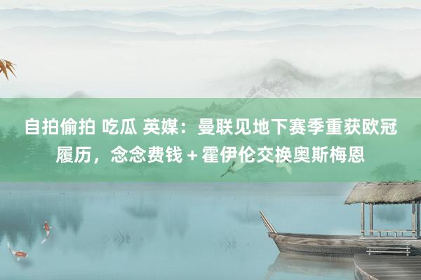 自拍偷拍 吃瓜 英媒：曼联见地下赛季重获欧冠履历，念念费钱＋霍伊伦交换奥斯梅恩