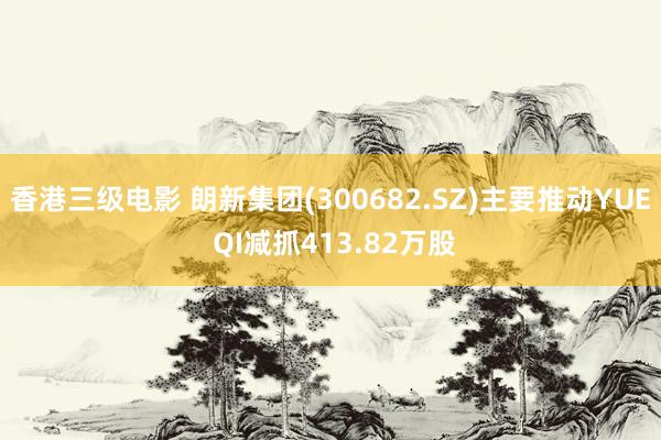香港三级电影 朗新集团(300682.SZ)主要推动YUE QI减抓413.82万股