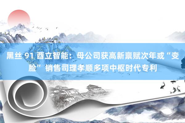 黑丝 91 酉立智能：母公司获高新禀赋次年或“变脸” 销售司理孝顺多项中枢时代专利