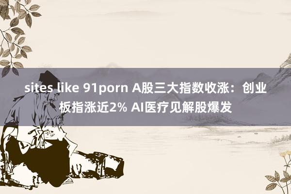 sites like 91porn A股三大指数收涨：创业板指涨近2% AI医疗见解股爆发