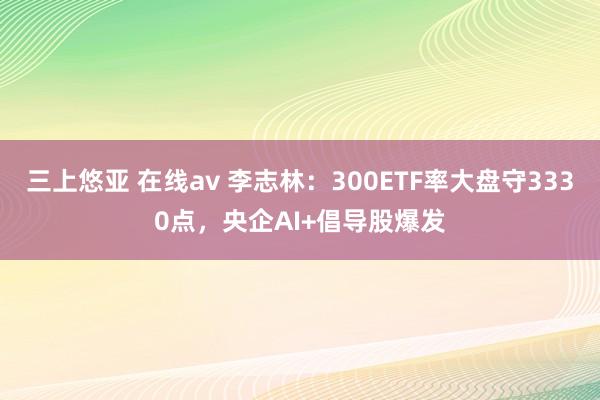 三上悠亚 在线av 李志林：300ETF率大盘守3330点，央企AI+倡导股爆发
