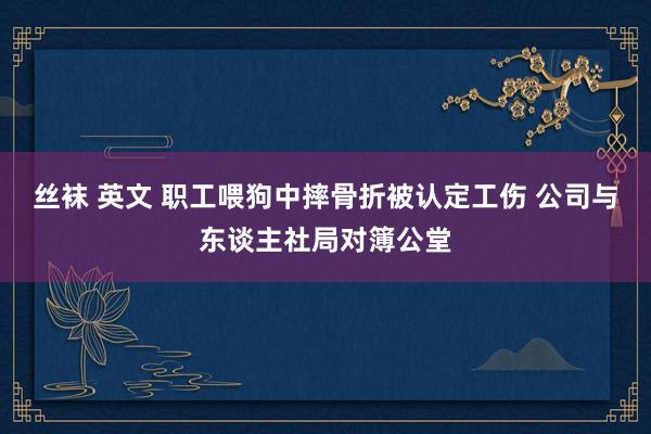 丝袜 英文 职工喂狗中摔骨折被认定工伤 公司与东谈主社局对簿公堂