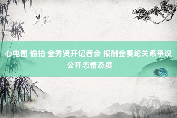 心电图 偷拍 金秀贤开记者会 报酬金赛纶关系争议 公开恋情态度