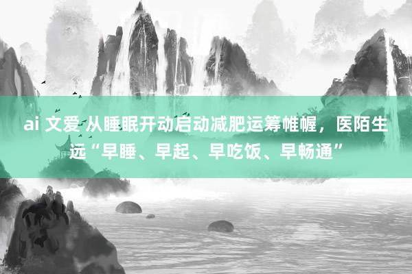 ai 文爱 从睡眠开动启动减肥运筹帷幄，医陌生远“早睡、早起、早吃饭、早畅通”