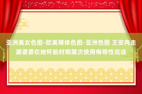 亚洲美女色图-欧美裸体色图-亚洲色图 王安冉走漏婆婆在她怀胎时期屡次使用侮辱性说话