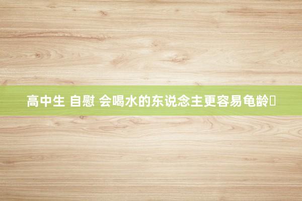 高中生 自慰 会喝水的东说念主更容易龟龄‌