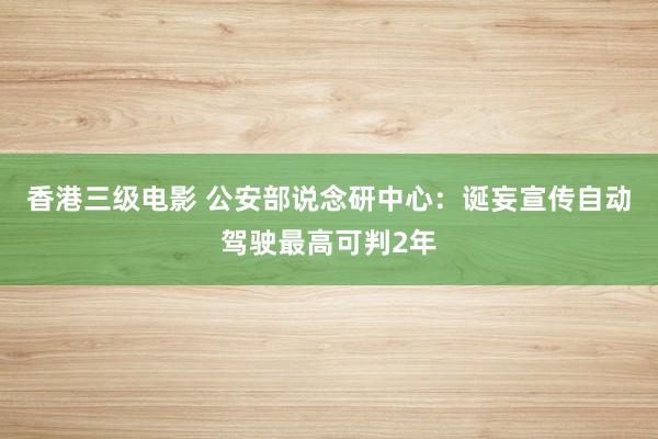 香港三级电影 公安部说念研中心：诞妄宣传自动驾驶最高可判2年