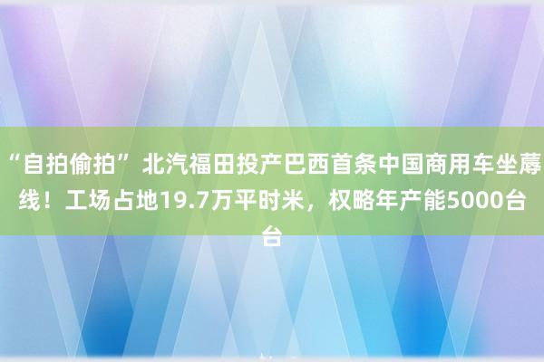 “自拍偷拍” 北汽福田投产巴西首条中国商用车坐蓐线！工场占地19.7万平时米，权略年产能5000台