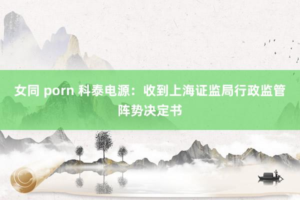 女同 porn 科泰电源：收到上海证监局行政监管阵势决定书