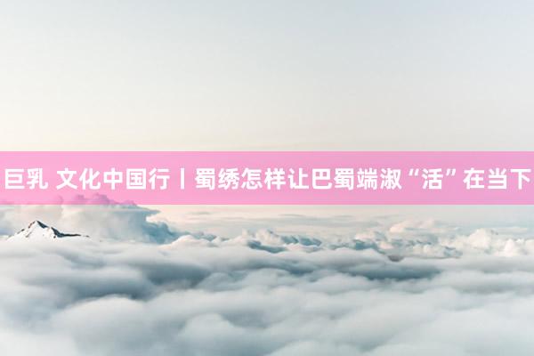 巨乳 文化中国行丨蜀绣怎样让巴蜀端淑“活”在当下